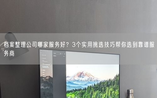 档案整理公司哪家服务好？3个实用挑选技巧帮你选到靠谱服务商