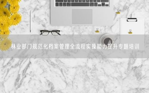 林业部门规范化档案管理全流程实操能力提升专题培训