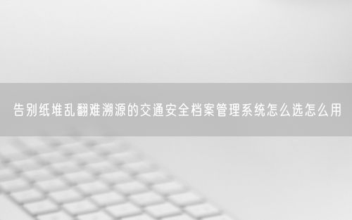 告别纸堆乱翻难溯源的交通安全档案管理系统怎么选怎么用