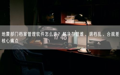 地震部门档案管理软件怎么选？解决存管难、调档乱、合规差核心痛点