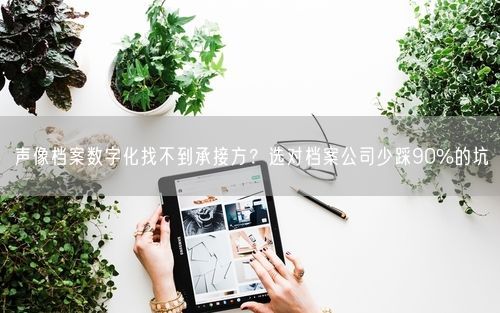 声像档案数字化找不到承接方？选对档案公司少踩90%的坑