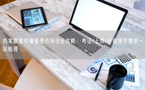 档案数据传输管理员培训全攻略：考证/上岗/合规操作要求一站梳理