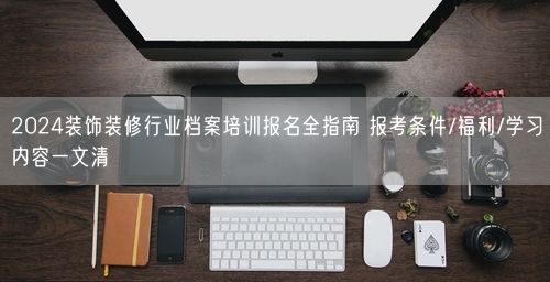 2024装饰装修行业档案培训报名全指南 报考条件/福利/学习内容一文清