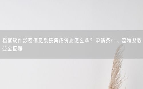 档案软件涉密信息系统集成资质怎么拿？申请条件、流程及收益全梳理