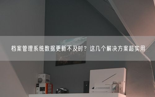 档案管理系统数据更新不及时？这几个解决方案超实用