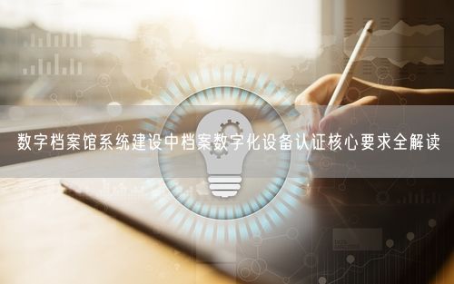 数字档案馆系统建设中档案数字化设备认证核心要求全解读