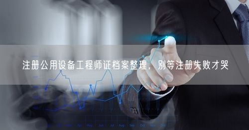 注册公用设备工程师证档案整理，别等注册失败才哭