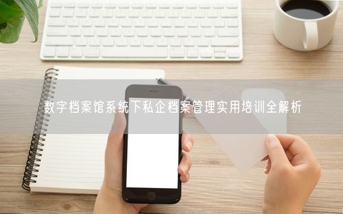 数字档案馆系统下私企档案管理实用培训全解析