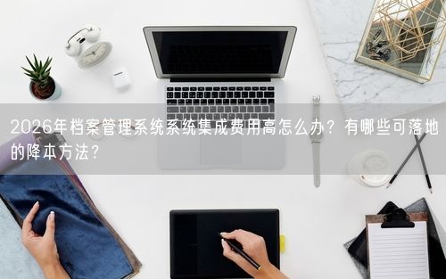 2026年档案管理系统系统集成费用高怎么办？有哪些可落地的降本方法？