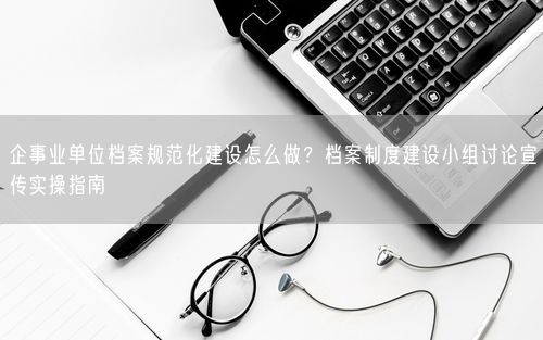 企事业单位档案规范化建设怎么做？档案制度建设小组讨论宣传实操指南