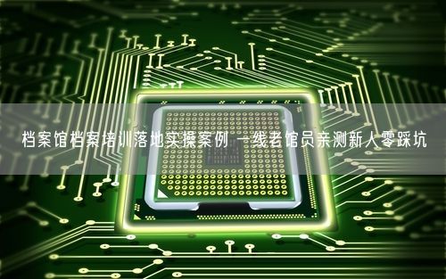 档案馆档案培训落地实操案例 一线老馆员亲测新人零踩坑