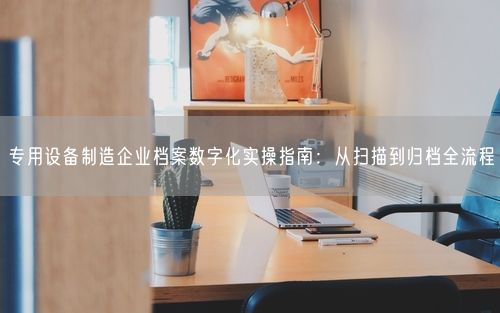 专用设备制造企业档案数字化实操指南：从扫描到归档全流程