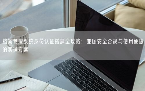 档案管理系统身份认证搭建全攻略：兼顾安全合规与使用便捷的实操方案