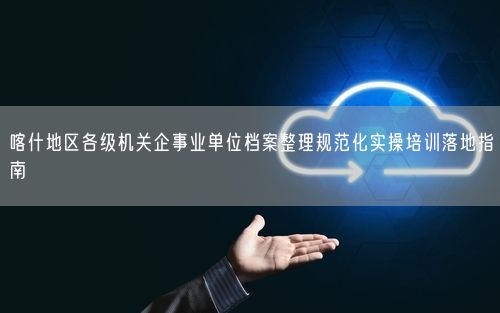 喀什地区各级机关企事业单位档案整理规范化实操培训落地指南