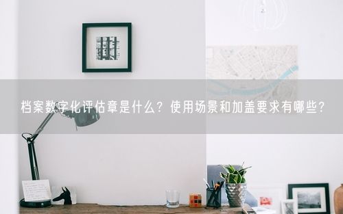档案数字化评估章是什么？使用场景和加盖要求有哪些？