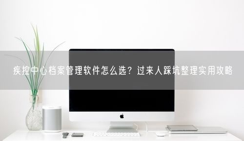 疾控中心档案管理软件怎么选？过来人踩坑整理实用攻略