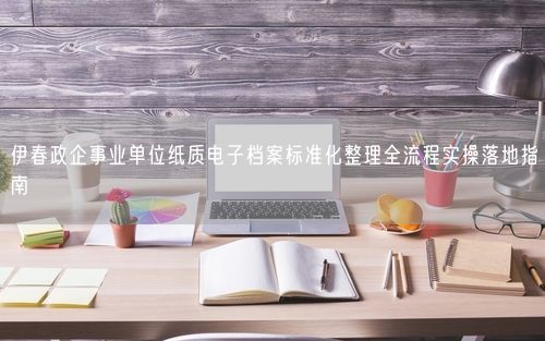 伊春政企事业单位纸质电子档案标准化整理全流程实操落地指南