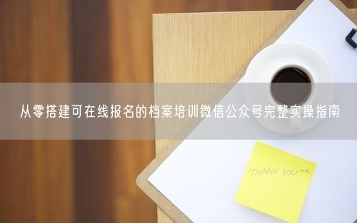 从零搭建可在线报名的档案培训微信公众号完整实操指南
