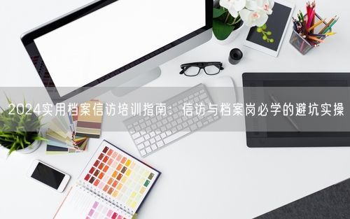 2024实用档案信访培训指南：信访与档案岗必学的避坑实操