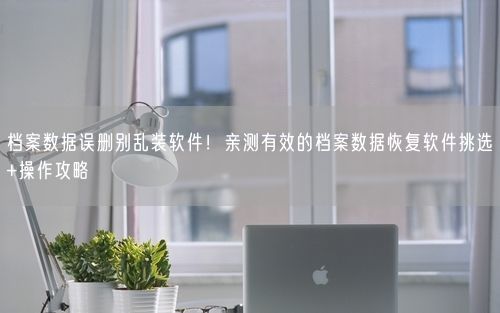 档案数据误删别乱装软件！亲测有效的档案数据恢复软件挑选+操作攻略