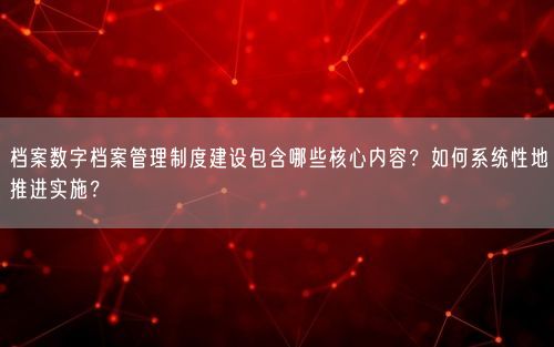 档案数字档案管理制度建设包含哪些核心内容？如何系统性地推进实施？