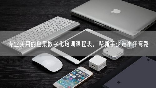 专业实用的档案数字化培训课程表，帮新手少走半年弯路