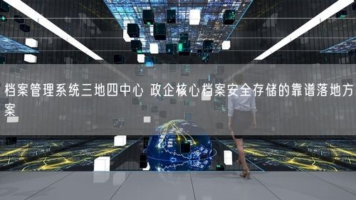 档案管理系统三地四中心 政企核心档案安全存储的靠谱落地方案