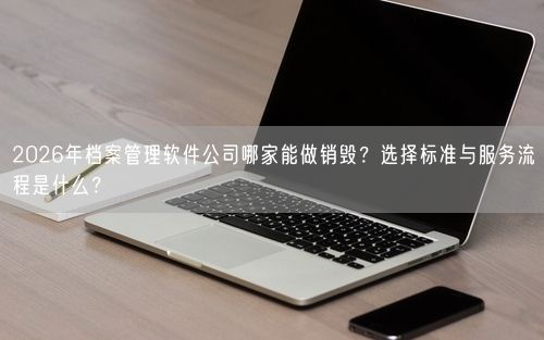 2026年档案管理软件公司哪家能做销毁？选择标准与服务流程是什么？