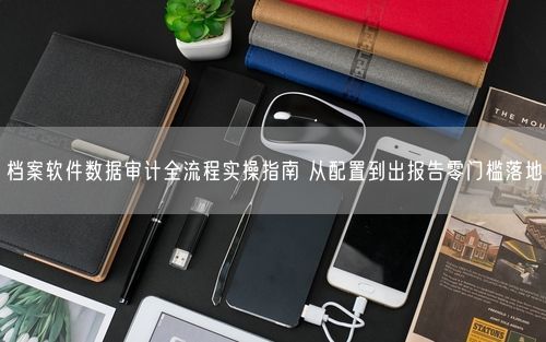 档案软件数据审计全流程实操指南 从配置到出报告零门槛落地