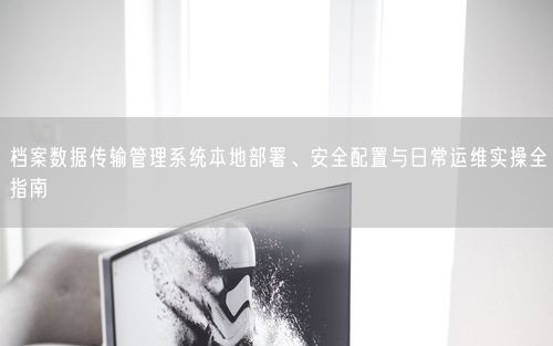 档案数据传输管理系统本地部署、安全配置与日常运维实操全指南