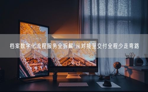 档案数字化流程服务全拆解 从对接至交付全程少走弯路