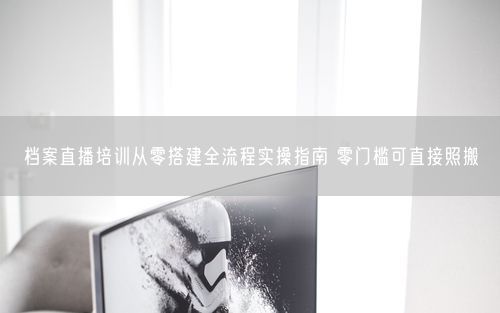 档案直播培训从零搭建全流程实操指南 零门槛可直接照搬
