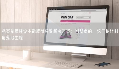 档案制度建设不能取得成效解决方案：别整虚的，这三招让制度落地生根