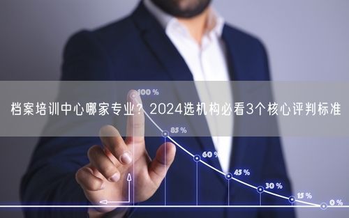 档案培训中心哪家专业？2024选机构必看3个核心评判标准