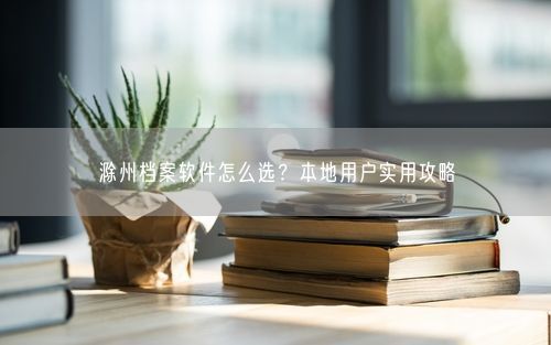 滁州档案软件怎么选？本地用户实用攻略