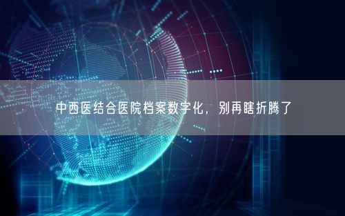 中西医结合医院档案数字化，别再瞎折腾了