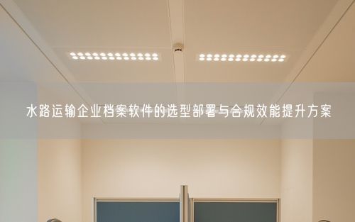 水路运输企业档案软件的选型部署与合规效能提升方案