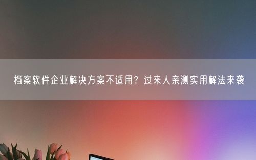 档案软件企业解决方案不适用？过来人亲测实用解法来袭