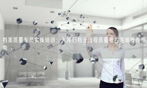 档案质量专员实操培训：入库归档全流程质量管控落地操作指南