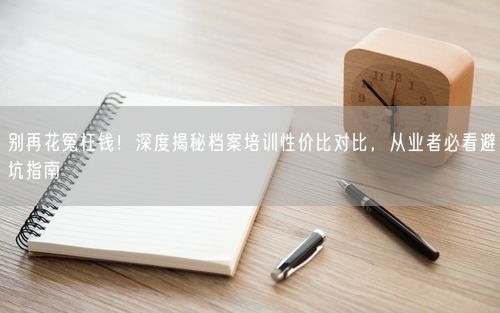 别再花冤枉钱！深度揭秘档案培训性价比对比，从业者必看避坑指南