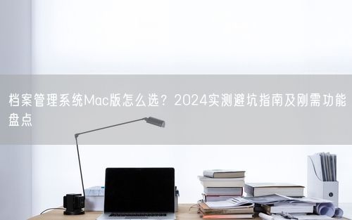 档案管理系统Mac版怎么选？2024实测避坑指南及刚需功能盘点