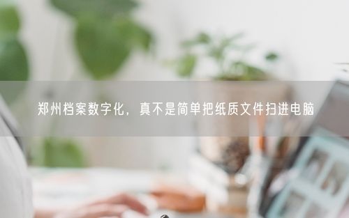 郑州档案数字化，真不是简单把纸质文件扫进电脑