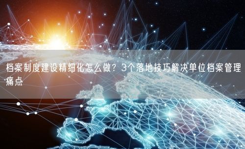 档案制度建设精细化怎么做？3个落地技巧解决单位档案管理痛点