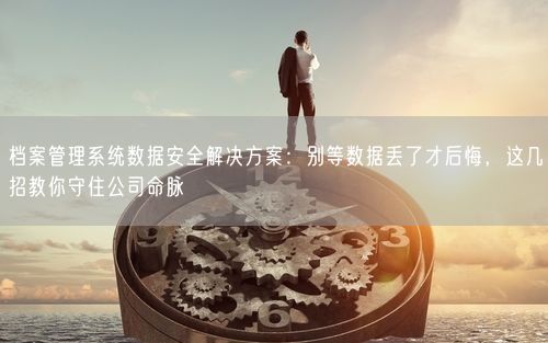 档案管理系统数据安全解决方案：别等数据丢了才后悔，这几招教你守住公司命脉