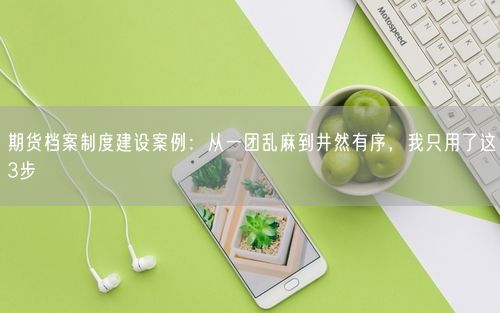 期货档案制度建设案例：从一团乱麻到井然有序，我只用了这3步