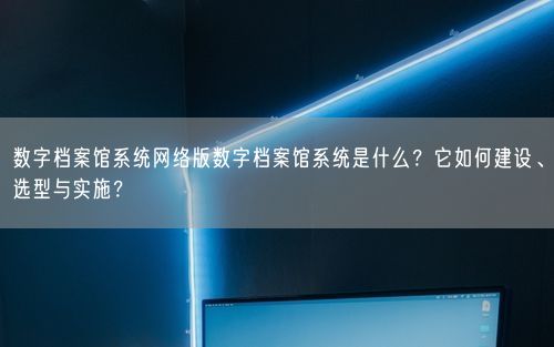 数字档案馆系统网络版数字档案馆系统是什么？它如何建设、选型与实施？