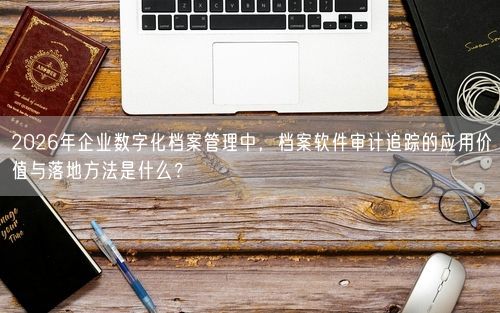 2026年企业数字化档案管理中，档案软件审计追踪的应用价值与落地方法是什么？