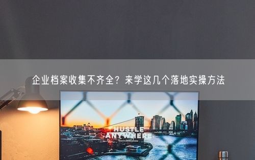 企业档案收集不齐全？来学这几个落地实操方法