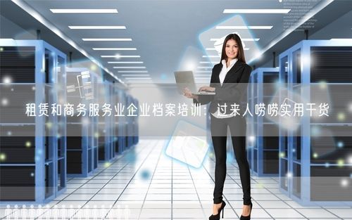租赁和商务服务业企业档案培训：过来人唠唠实用干货