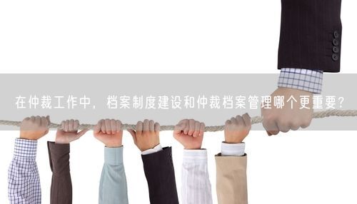 在仲裁工作中，档案制度建设和仲裁档案管理哪个更重要？
